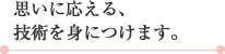 思いに応える、技術を身につけます。